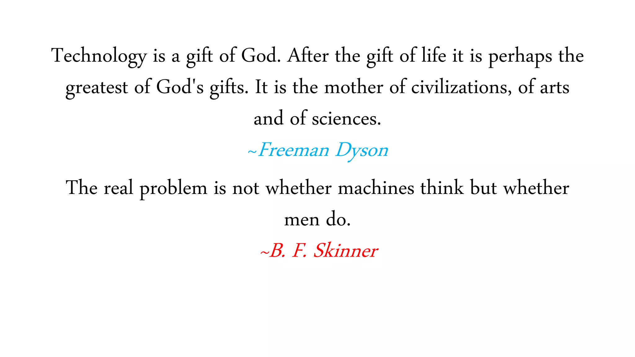 Technology is a gift of God. After the gift of life it is perhaps the
greatest of God's gifts. It is the mother of civilizations, of arts
and of sciences.
~Freeman Dyson
The real problem is not whether machines think but whether
men do.
~B. F. Skinner
 