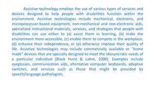 Assistive technology employs the use of various types of services and
devices designed to help people with disabilities function within the
environment. Assistive technologies include mechanical, electronic, and
microprocessor-based equipment, non-mechanical and non-electronic aids,
specialized instructional materials, services, and strategies that people with
disabilities can use either to (a) assist them in learning, (b) make the
environment more accessible, (c) enable them to compete in the workplace,
(d) enhance their independence, or (e) otherwise improve their quality of
life. Assistive technologies may include commercially available or "home
made" devices that are specially designed to meet the idiosyncratic needs of
a particular individual (Black Hurst & Lahm, 2000). Examples include
eyeglasses, communication aids, alternative computer keyboards, adaptive
switches, and services such as those that might be provided by
speech/language pathologists.
 