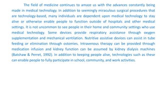 The field of medicine continues to amaze us with the advances constantly being
made in medical technology. In addition to seemingly miraculous surgical procedures that
are technology-based, many individuals are dependent upon medical technology to stay
alive or otherwise enable people to function outside of hospitals and other medical
settings. It is not uncommon to see people in their home and community settings who use
medical technology. Some devices provide respiratory assistance through oxygen
supplementation and mechanical ventilation. Nutritive assistive devices can assist in tube
feeding or elimination through ostomies. Intravenous therapy can be provided through
medication infusion and kidney function can be assumed by kidney dialysis machines
(Batshaw & Perret, 1992). In addition to keeping people alive, technologies such as these
can enable people to fully participate in school, community, and work activities.
 