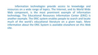 Information technologies provide access to knowledge and
resources on a wide range of topics. The Internet, and its World Wide
Web component, is the most prominent example of information
technology. The Educational Resources Information Center (ERIC) is
another example. The ERIC system enables people to search and locate
much of the world's educational literature on a given topic. More
information about the ERIC System is available elsewhere on this Web
site.
 