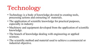 Technology
• Technology is a body of knowledge devoted to creating tools,
processing actions and extracting of materials.
• The application of scientific knowledge for practical purposes,
especially in industry
• Machinery and equipment developed from the application of scientific
knowledge.
• The branch of knowledge dealing with engineering or applied
sciences.
• The scientific method and material used to achieve a commercial or
industrial objective.
 
