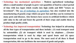 • Technology has mechanized agriculture : Modern agricultural technology
allows a small number of people to grow vast quantities of food in a short period
of time with less input which results into high yields and RIO ”return on
investment”. The use of technology in agriculture has also resulted into the
manufacturing of genetic crops which can grow fast and they can be resistant to
many pests and diseases. Also farmers have access to artificial fertilizers which
add value to the soil and boost the growth of their crops and enable them to
produce high quality yields.
• Technology has improved transportation: Technology has helped in advancing
all the four types of transportation and these include ; (1) road transport used
by automobiles ,(2) air transport which is used by airplanes , (3)water
transportation which is used by ships and speed boats and (4) space
transportation used to go to the moon. The most used of all these is Road
transportation, this one facilitates the movement of goods and people.
 