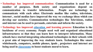 • Technology has improved communication: Communication is used for a
number of purposes. Both society and organizations depend on
communication to transfer information. People use technology to
communicate with each other. Electronic medias like radios, televisions,
internet , social medias have improved the way we exchange ideas which can
develop our societies. Communication technologies like Televisions, radios
and internet can be used to persuade, entertain and inform the society.
• Technology has improved education and learning process: Education is the
backbone of every economy. People need well and organized educational
infrastructures so that they can learn how to interpret information. Many
schools have started integrating educational technologies in their schools with
a great aim of improving the way students learn. Technologies like smart
whiteboards, computers, mobile phones, ipads , projectors and internet are
being used in classrooms to boost students moral to learn.
 