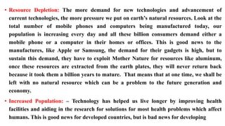 • Resource Depletion: The more demand for new technologies and advancement of
current technologies, the more pressure we put on earth’s natural resources. Look at the
total number of mobile phones and computers being manufactured today, our
population is increasing every day and all these billion consumers demand either a
mobile phone or a computer in their homes or offices. This is good news to the
manufactures, like Apple or Samsung, the demand for their gadgets is high, but to
sustain this demand, they have to exploit Mother Nature for resources like aluminum,
once these resources are extracted from the earth plates, they will never return back
because it took them a billion years to mature. That means that at one time, we shall be
left with no natural resource which can be a problem to the future generation and
economy.
• Increased Population: – Technology has helped us live longer by improving health
facilities and aiding in the research for solutions for most health problems which affect
humans. This is good news for developed countries, but is bad news for developing
 