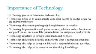 Importance of Technology
• Technology gives us a convenient and easier life.
• Technology helps us to communicate with other people no matter where we
are and where they are.
• Technology allows us to go shopping through internet or websites.
• Technology helps us to find and gather answers, solutions and explanations to
our problems and questions. It helps us to finish our assignments and projects.
• Technology entertains us through social media and websites.
• Technology allows us to be active and aware to what is happening around us.
• Technology also helps us doing our daily tasks, responsibilities and activities.
• Technology also helps us to minimize our time doing lot of things.
 