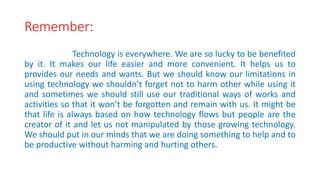 Remember:
Technology is everywhere. We are so lucky to be benefited
by it. It makes our life easier and more convenient. It helps us to
provides our needs and wants. But we should know our limitations in
using technology we shouldn’t forget not to harm other while using it
and sometimes we should still use our traditional ways of works and
activities so that it won’t be forgotten and remain with us. It might be
that life is always based on how technology flows but people are the
creator of it and let us not manipulated by those growing technology.
We should put in our minds that we are doing something to help and to
be productive without harming and hurting others.
 