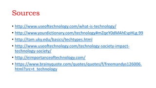 Sources
• http://www.useoftechnology.com/what-is-technology/
• http://www.yourdictionary.com/technology#mZqeY0dMAhEspHLg.99
• http://tam.uky.edu/basics/techtypes.html
• http://www.useoftechnology.com/technology-society-impact-
technology-society/
• http://eimportanceoftechnology.com/
• https://www.brainyquote.com/quotes/quotes/f/freemandys126006.
html?src=t_technology
 