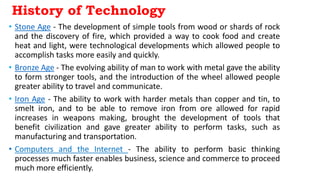History of Technology
• Stone Age - The development of simple tools from wood or shards of rock
and the discovery of fire, which provided a way to cook food and create
heat and light, were technological developments which allowed people to
accomplish tasks more easily and quickly.
• Bronze Age - The evolving ability of man to work with metal gave the ability
to form stronger tools, and the introduction of the wheel allowed people
greater ability to travel and communicate.
• Iron Age - The ability to work with harder metals than copper and tin, to
smelt iron, and to be able to remove iron from ore allowed for rapid
increases in weapons making, brought the development of tools that
benefit civilization and gave greater ability to perform tasks, such as
manufacturing and transportation.
• Computers and the Internet - The ability to perform basic thinking
processes much faster enables business, science and commerce to proceed
much more efficiently.
 