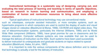 Instructional technology is a systematic way of designing, carrying out, and
evaluating the total process of learning and teaching in terms of specific objectives,
based on research in human learning and communication, and employing a
combination of human and nonhuman resources to bring about more effective
instruction.
Typical applications of instructional technology may use conventional media
such as videotapes, computer assisted instruction, or more complex systems, such as
hypermedia programs in which computers are used to control the display of audio and visual
images stored on videodisc (Blackhurst & Morse, 1996), CD-ROM and digital video discs. The
use of telecommunication systems, particularly the Internet (Williams, 1995) and its World
Wide Web component (Williams, 1996), have great promise for use in classrooms and for
distance education. Computer software systems are now available that can be used to
manage the delivery of instruction via the Web. Such systems have been used successfully
to deliver instruction to undergraduate and graduate students on topics related to special
education (Blackhurst, Hales, & Lahm, 1997).
It is important to note the various components of the above definition and to realize
that technology is actually a tool for the delivery of instruction.
 