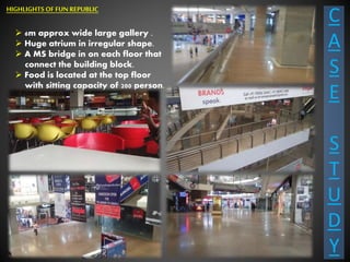 C
A
S
E
S
T
U
D
Y
 6m approx wide large gallery .
 Huge atrium in irregular shape.
 A MS bridge in on each floor that
connect the building block.
 Food is located at the top floor
with sitting capacity of 200 person.
HIGHLIGHTS OF FUN REPUBLIC
 