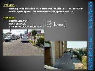 C
A
S
E
S
T
U
D
Y
PARKING
Parking was provided in 2 basements for cars is 250 respectively
and in open spaces for two wheelers is approx 2000-2500.
SETBACKS
FRONT SETBACK - 20 M
REAR SETBACK - 25 M
SIDE SETBACK ON EACH SIDE - 15 M
{APPROX }
 