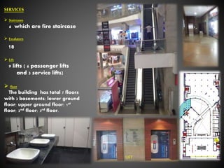 SERVICES
 Staircases
6 which are fire staircase
 Escalators
18
 Lift
9 lifts ( 6 passenger lifts
and 3 service lifts)
 floor
The building has total 7 floors
with 2 basements; lower ground
floor; upper ground floor; 1st
floor; 2nd floor; 3rd floor.
LIFT
 