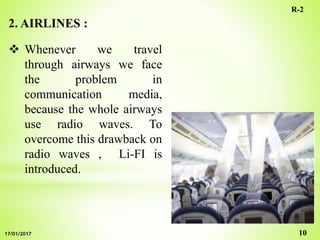 2. AIRLINES :
 Whenever we travel
through airways we face
the problem in
communication media,
because the whole airways
use radio waves. To
overcome this drawback on
radio waves , Li-FI is
introduced.
10
R-2
17/01/2017
 