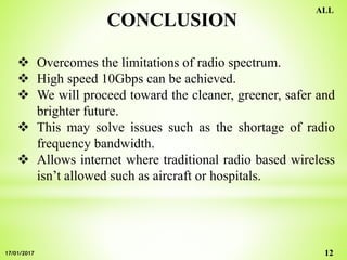 CONCLUSION
 Overcomes the limitations of radio spectrum.
 High speed 10Gbps can be achieved.
 We will proceed toward the cleaner, greener, safer and
brighter future.
 This may solve issues such as the shortage of radio
frequency bandwidth.
 Allows internet where traditional radio based wireless
isn’t allowed such as aircraft or hospitals.
12
ALL
17/01/2017
 