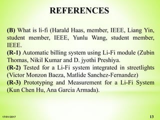 REFERENCES
(B) What is li-fi (Harald Haas, member, IEEE, Liang Yin,
student member, IEEE, Yunlu Wang, student member,
IEEE.
(R-1) Automatic billing system using Li-Fi module (Zubin
Thomas, Nikil Kumar and D. jyothi Preshiya.
(R-2) Tested for a Li-Fi system integrated in streetlights
(Victor Monzon Baeza, Matlide Sanchez-Fernandez)
(R-3) Prototyping and Measurement for a Li-Fi System
(Kun Chen Hu, Ana Garcia Armada).
1317/01/2017
 