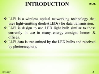 INTRODUCTION
 Li-Fi is a wireless optical networking technology that
uses light-emitting diodes(LEDs) for data transmission.
 Li-Fi is design to use LED light bulb similar to those
currently in use in many energy-consigns homes &
offices.
 Li-Fi data is transmitted by the LED bulbs and received
by photoreceptors.
3
BASE
17/01/2017
 