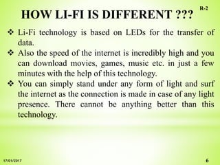HOW LI-FI IS DIFFERENT ???
 Li-Fi technology is based on LEDs for the transfer of
data.
 Also the speed of the internet is incredibly high and you
can download movies, games, music etc. in just a few
minutes with the help of this technology.
 You can simply stand under any form of light and surf
the internet as the connection is made in case of any light
presence. There cannot be anything better than this
technology.
6
R-2
17/01/2017
 