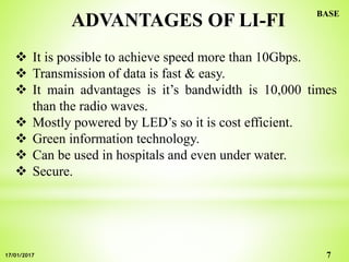 ADVANTAGES OF LI-FI
 It is possible to achieve speed more than 10Gbps.
 Transmission of data is fast & easy.
 It main advantages is it’s bandwidth is 10,000 times
than the radio waves.
 Mostly powered by LED’s so it is cost efficient.
 Green information technology.
 Can be used in hospitals and even under water.
 Secure.
7
BASE
17/01/2017
 