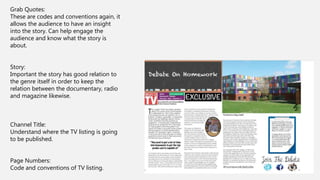 Grab Quotes:
These are codes and conventions again, it
allows the audience to have an insight
into the story. Can help engage the
audience and know what the story is
about.
Story:
Important the story has good relation to
the genre itself in order to keep the
relation between the documentary, radio
and magazine likewise.
Channel Title:
Understand where the TV listing is going
to be published.
Page Numbers:
Code and conventions of TV listing.
 