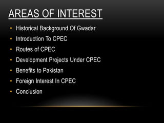 AREAS OF INTEREST
• Historical Background Of Gwadar
• Introduction To CPEC
• Routes of CPEC
• Development Projects Under CPEC
• Benefits to Pakistan
• Foreign Interest In CPEC
• Conclusion
 