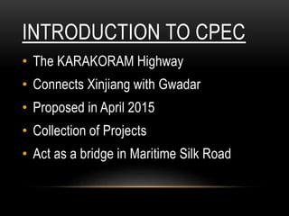 INTRODUCTION TO CPEC
• The KARAKORAM Highway
• Connects Xinjiang with Gwadar
• Proposed in April 2015
• Collection of Projects
• Act as a bridge in Maritime Silk Road
 