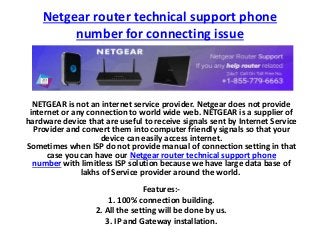 Netgear router technical support phone
number for connecting issue
NETGEAR is not an internet service provider. Netgear does not provide
internet or any connection to world wide web. NETGEAR is a supplier of
hardware device that are useful to receive signals sent by Internet Service
Provider and convert them into computer friendly signals so that your
device can easily access internet.
Sometimes when ISP do not provide manual of connection setting in that
case you can have our Netgear router technical support phone
number with limitless ISP solution because we have large data base of
lakhs of Service provider around the world.
Features:-
1. 100% connection building.
2. All the setting will be done by us.
3. IP and Gateway installation.
 