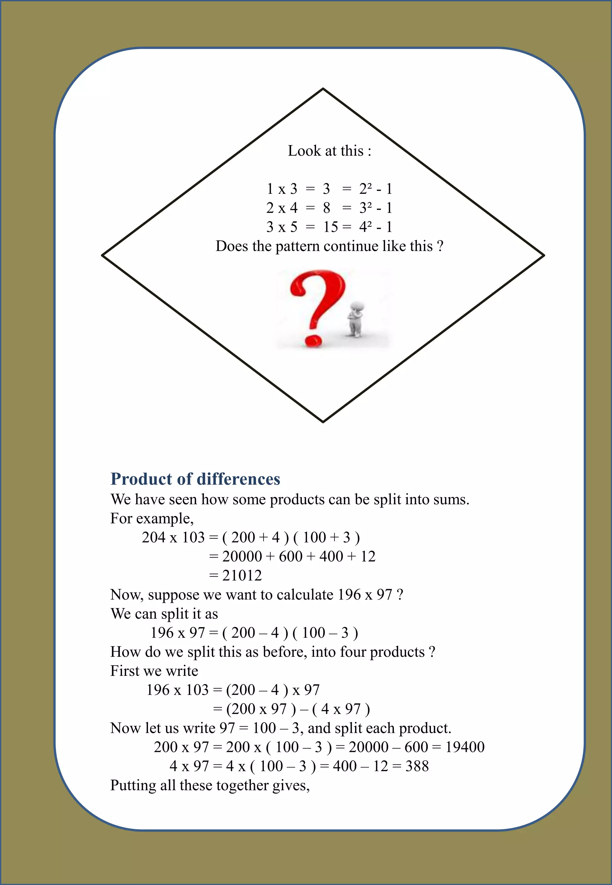 Look at this :
1 x 3 = 3 = 2² - 1
2 x 4 = 8 = 3² - 1
3 x 5 = 15 = 4² - 1
Does the pattern continue like this ?
Product of differences
We have seen how some products can be split into sums.
For example,
204 x 103 = ( 200 + 4 ) ( 100 + 3 )
= 20000 + 600 + 400 + 12
= 21012
Now, suppose we want to calculate 196 x 97 ?
We can split it as
196 x 97 = ( 200 – 4 ) ( 100 – 3 )
How do we split this as before, into four products ?
First we write
196 x 103 = (200 – 4 ) x 97
= (200 x 97 ) – ( 4 x 97 )
Now let us write 97 = 100 – 3, and split each product.
200 x 97 = 200 x ( 100 – 3 ) = 20000 – 600 = 19400
4 x 97 = 4 x ( 100 – 3 ) = 400 – 12 = 388
Putting all these together gives,
 