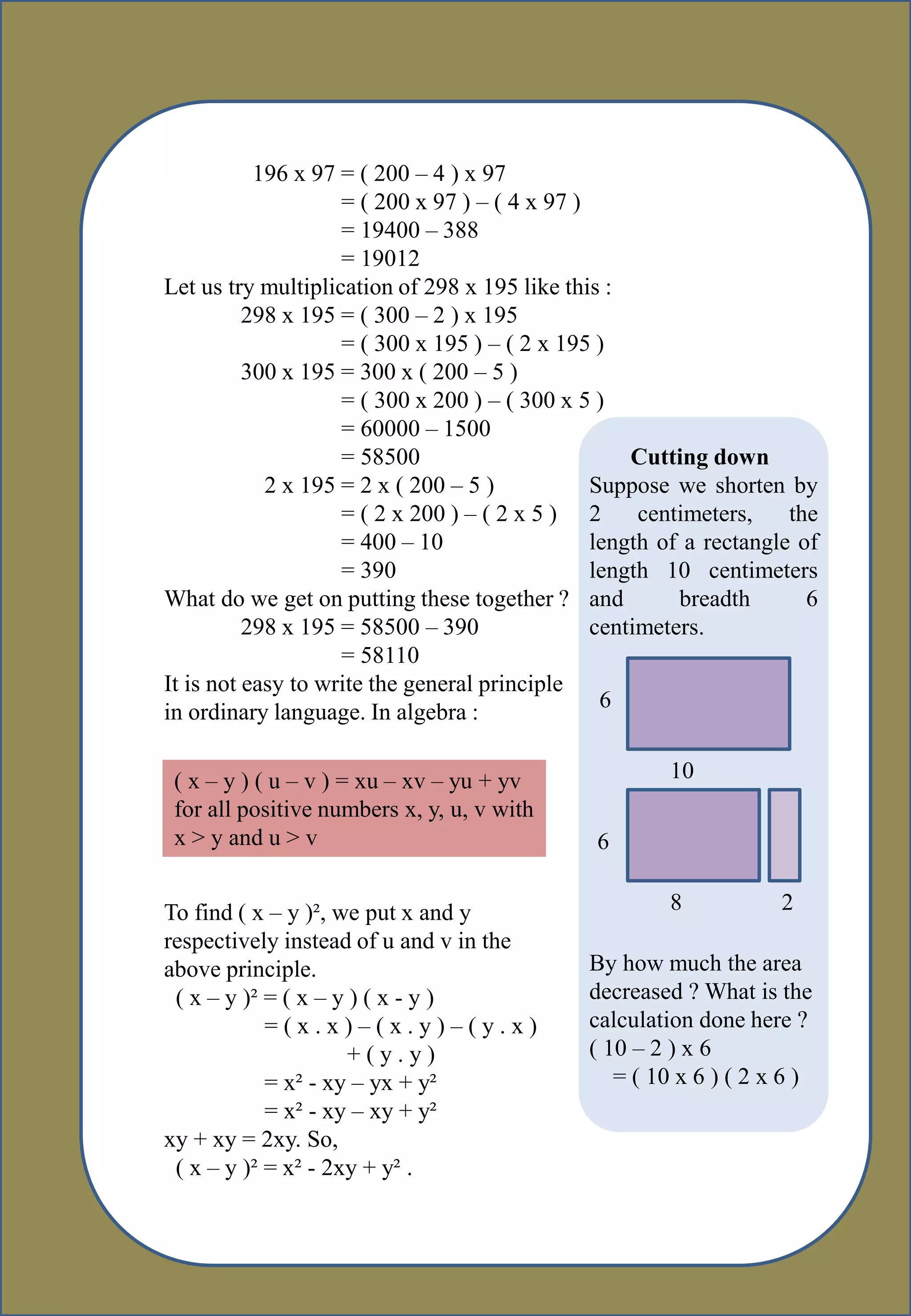 5-
196 x 97 = ( 200 – 4 ) x 97
= ( 200 x 97 ) – ( 4 x 97 )
= 19400 – 388
= 19012
Let us try multiplication of 298 x 195 like this :
298 x 195 = ( 300 – 2 ) x 195
= ( 300 x 195 ) – ( 2 x 195 )
300 x 195 = 300 x ( 200 – 5 )
= ( 300 x 200 ) – ( 300 x 5 )
= 60000 – 1500
= 58500
2 x 195 = 2 x ( 200 – 5 )
= ( 2 x 200 ) – ( 2 x 5 )
= 400 – 10
= 390
What do we get on putting these together ?
298 x 195 = 58500 – 390
= 58110
It is not easy to write the general principle
in ordinary language. In algebra :
Cutting down
Suppose we shorten by
2 centimeters, the
length of a rectangle of
length 10 centimeters
and breadth 6
centimeters.
6
10
6
8 2
By how much the area
decreased ? What is the
calculation done here ?
( 10 – 2 ) x 6
= ( 10 x 6 ) ( 2 x 6 )
( x – y ) ( u – v ) = xu – xv – yu + yv
for all positive numbers x, y, u, v with
x > y and u > v
To find ( x – y )², we put x and y
respectively instead of u and v in the
above principle.
( x – y )² = ( x – y ) ( x - y )
= ( x . x ) – ( x . y ) – ( y . x )
+ ( y . y )
= x² - xy – yx + y²
= x² - xy – xy + y²
xy + xy = 2xy. So,
( x – y )² = x² - 2xy + y² .
 