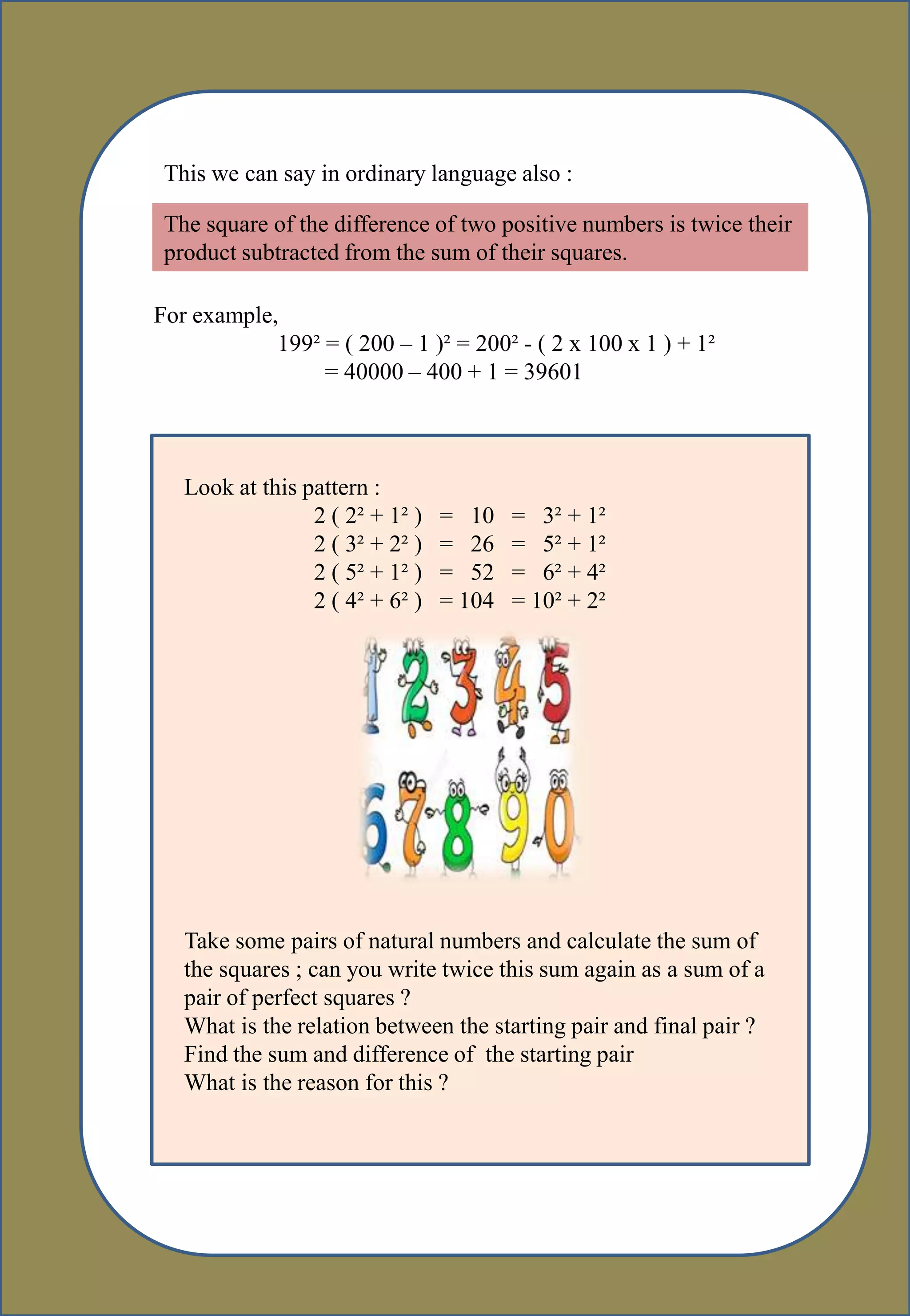 This we can say in ordinary language also :
The square of the difference of two positive numbers is twice their
product subtracted from the sum of their squares.
For example,
199² = ( 200 – 1 )² = 200² - ( 2 x 100 x 1 ) + 1²
= 40000 – 400 + 1 = 39601
Look at this pattern :
2 ( 2² + 1² ) = 10 = 3² + 1²
2 ( 3² + 2² ) = 26 = 5² + 1²
2 ( 5² + 1² ) = 52 = 6² + 4²
2 ( 4² + 6² ) = 104 = 10² + 2²
Take some pairs of natural numbers and calculate the sum of
the squares ; can you write twice this sum again as a sum of a
pair of perfect squares ?
What is the relation between the starting pair and final pair ?
Find the sum and difference of the starting pair
What is the reason for this ?
 