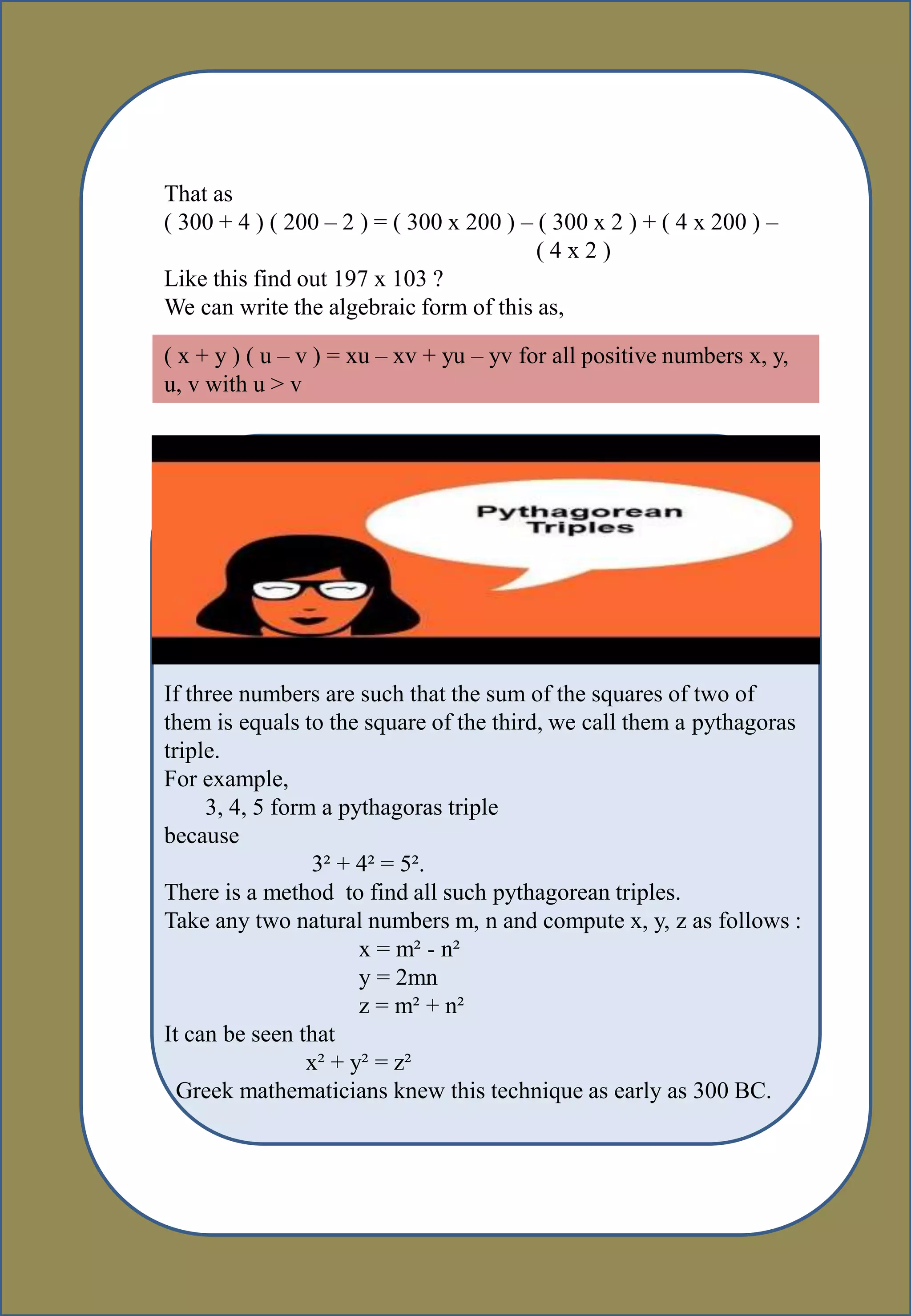 That as
( 300 + 4 ) ( 200 – 2 ) = ( 300 x 200 ) – ( 300 x 2 ) + ( 4 x 200 ) –
( 4 x 2 )
Like this find out 197 x 103 ?
We can write the algebraic form of this as,
( x + y ) ( u – v ) = xu – xv + yu – yv for all positive numbers x, y,
u, v with u > v
If three numbers are such that the sum of the squares of two of
them is equals to the square of the third, we call them a pythagoras
triple.
For example,
3, 4, 5 form a pythagoras triple
because
3² + 4² = 5².
There is a method to find all such pythagorean triples.
Take any two natural numbers m, n and compute x, y, z as follows :
x = m² - n²
y = 2mn
z = m² + n²
It can be seen that
x² + y² = z²
Greek mathematicians knew this technique as early as 300 BC.
 