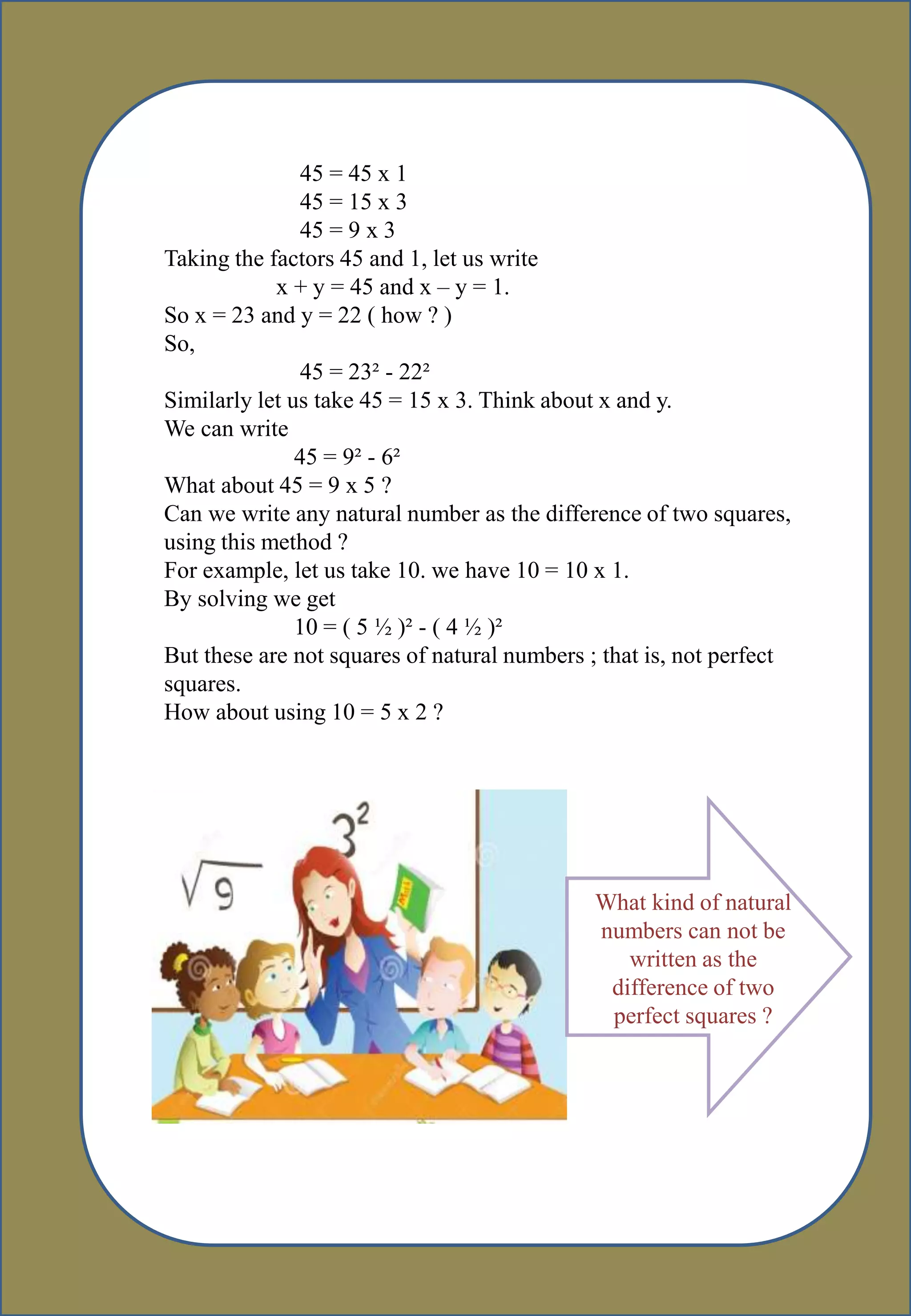 45 = 45 x 1
45 = 15 x 3
45 = 9 x 3
Taking the factors 45 and 1, let us write
x + y = 45 and x – y = 1.
So x = 23 and y = 22 ( how ? )
So,
45 = 23² - 22²
Similarly let us take 45 = 15 x 3. Think about x and y.
We can write
45 = 9² - 6²
What about 45 = 9 x 5 ?
Can we write any natural number as the difference of two squares,
using this method ?
For example, let us take 10. we have 10 = 10 x 1.
By solving we get
10 = ( 5 ½ )² - ( 4 ½ )²
But these are not squares of natural numbers ; that is, not perfect
squares.
How about using 10 = 5 x 2 ?
What kind of natural
numbers can not be
written as the
difference of two
perfect squares ?
 