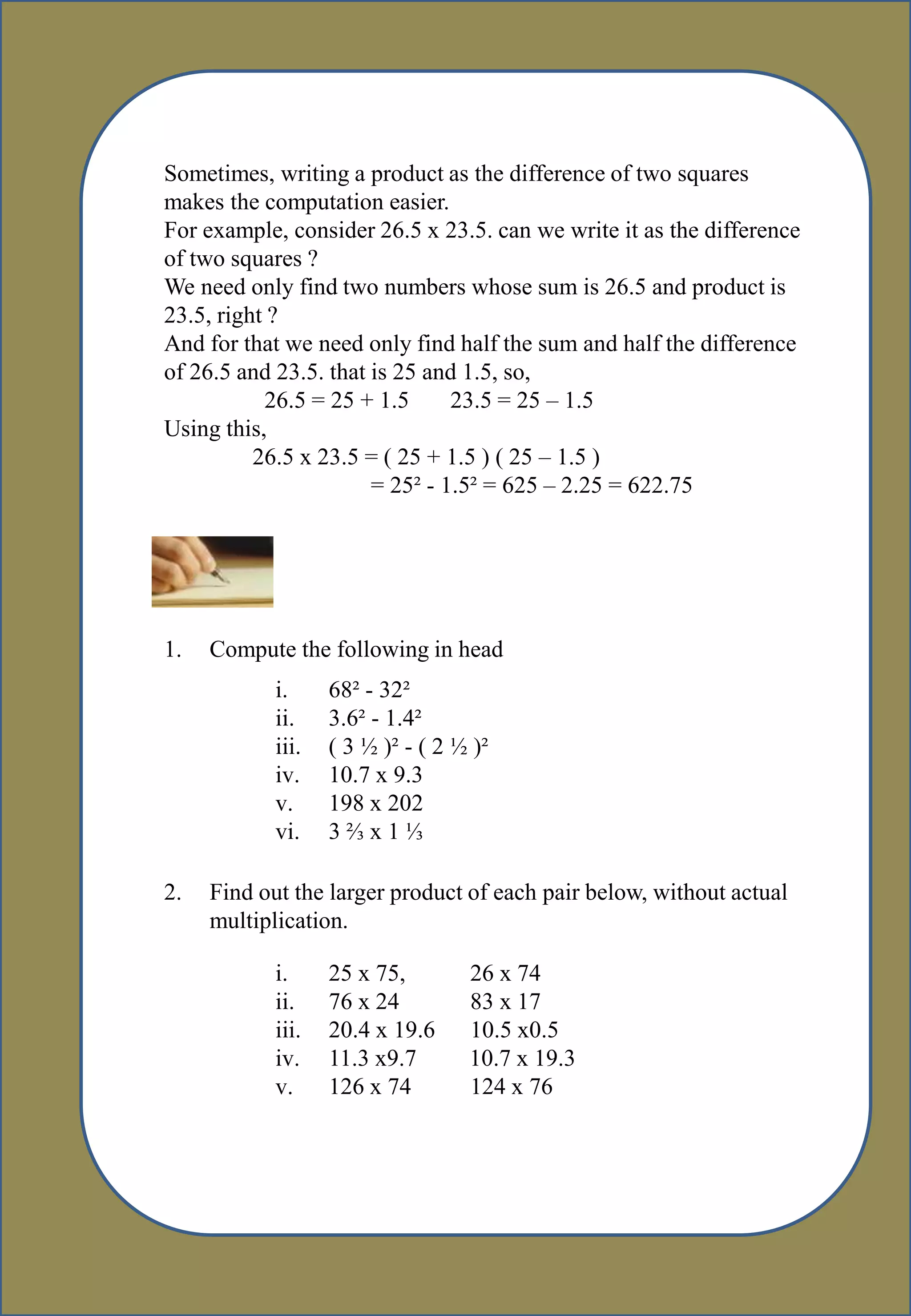 Sometimes, writing a product as the difference of two squares
makes the computation easier.
For example, consider 26.5 x 23.5. can we write it as the difference
of two squares ?
We need only find two numbers whose sum is 26.5 and product is
23.5, right ?
And for that we need only find half the sum and half the difference
of 26.5 and 23.5. that is 25 and 1.5, so,
26.5 = 25 + 1.5 23.5 = 25 – 1.5
Using this,
26.5 x 23.5 = ( 25 + 1.5 ) ( 25 – 1.5 )
= 25² - 1.5² = 625 – 2.25 = 622.75
1. Compute the following in head
i. 68² - 32²
ii. 3.6² - 1.4²
iii. ( 3 ½ )² - ( 2 ½ )²
iv. 10.7 x 9.3
v. 198 x 202
vi. 3 ⅔ x 1 ⅓
2. Find out the larger product of each pair below, without actual
multiplication.
i. 25 x 75, 26 x 74
ii. 76 x 24 83 x 17
iii. 20.4 x 19.6 10.5 x0.5
iv. 11.3 x9.7 10.7 x 19.3
v. 126 x 74 124 x 76
 