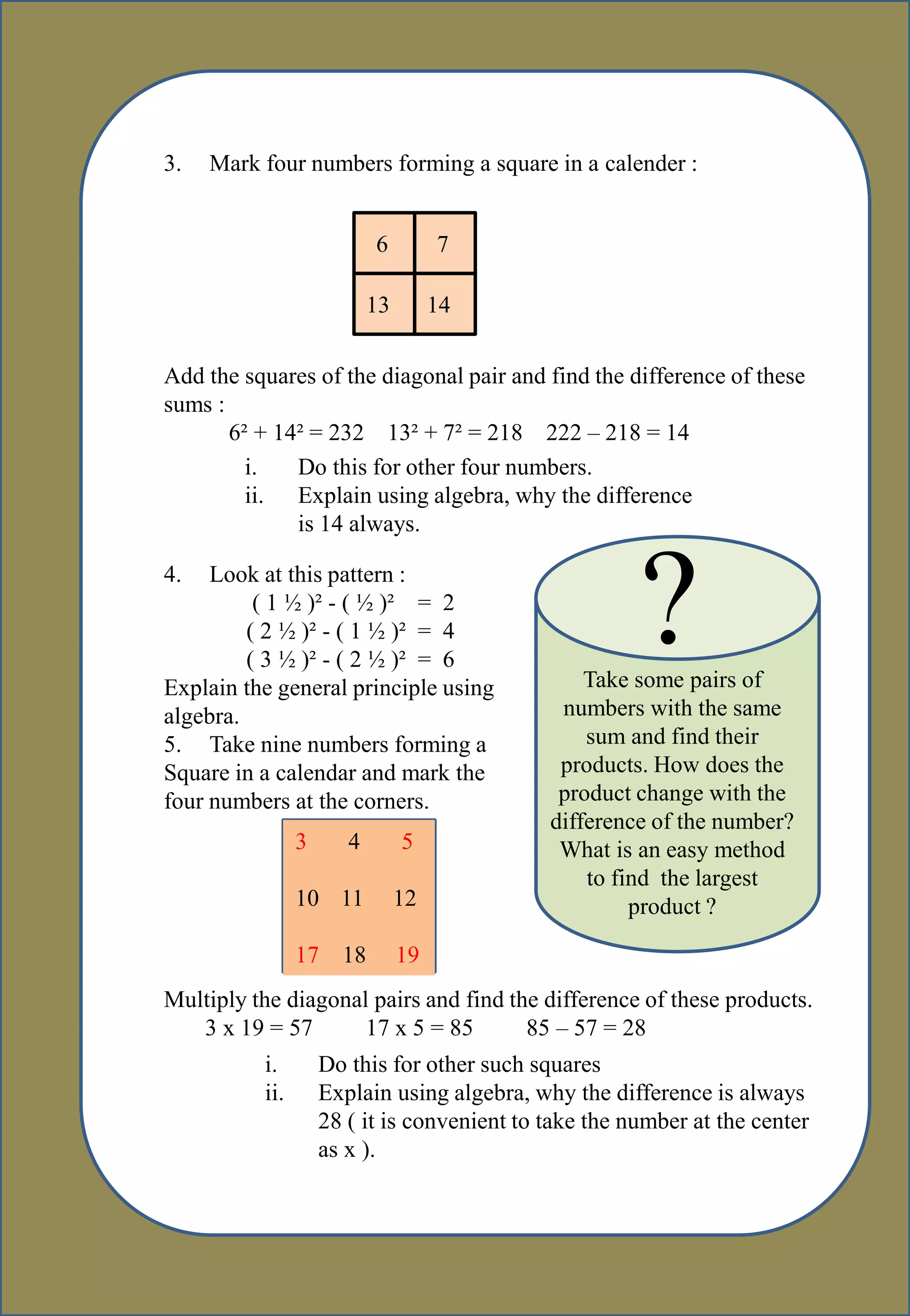 3. Mark four numbers forming a square in a calender :
6 7
13 14
Add the squares of the diagonal pair and find the difference of these
sums :
6² + 14² = 232 13² + 7² = 218 222 – 218 = 14
4. Look at this pattern :
( 1 ½ )² - ( ½ )² = 2
( 2 ½ )² - ( 1 ½ )² = 4
( 3 ½ )² - ( 2 ½ )² = 6
Explain the general principle using
algebra.
5. Take nine numbers forming a
Square in a calendar and mark the
four numbers at the corners.
Multiply the diagonal pairs and find the difference of these products.
3 x 19 = 57 17 x 5 = 85 85 – 57 = 28
i. Do this for other four numbers.
ii. Explain using algebra, why the difference
is 14 always.
?Take some pairs of
numbers with the same
sum and find their
products. How does the
product change with the
difference of the number?
What is an easy method
to find the largest
product ?
3 4 5
10 11 12
17 18 19
i. Do this for other such squares
ii. Explain using algebra, why the difference is always
28 ( it is convenient to take the number at the center
as x ).
 