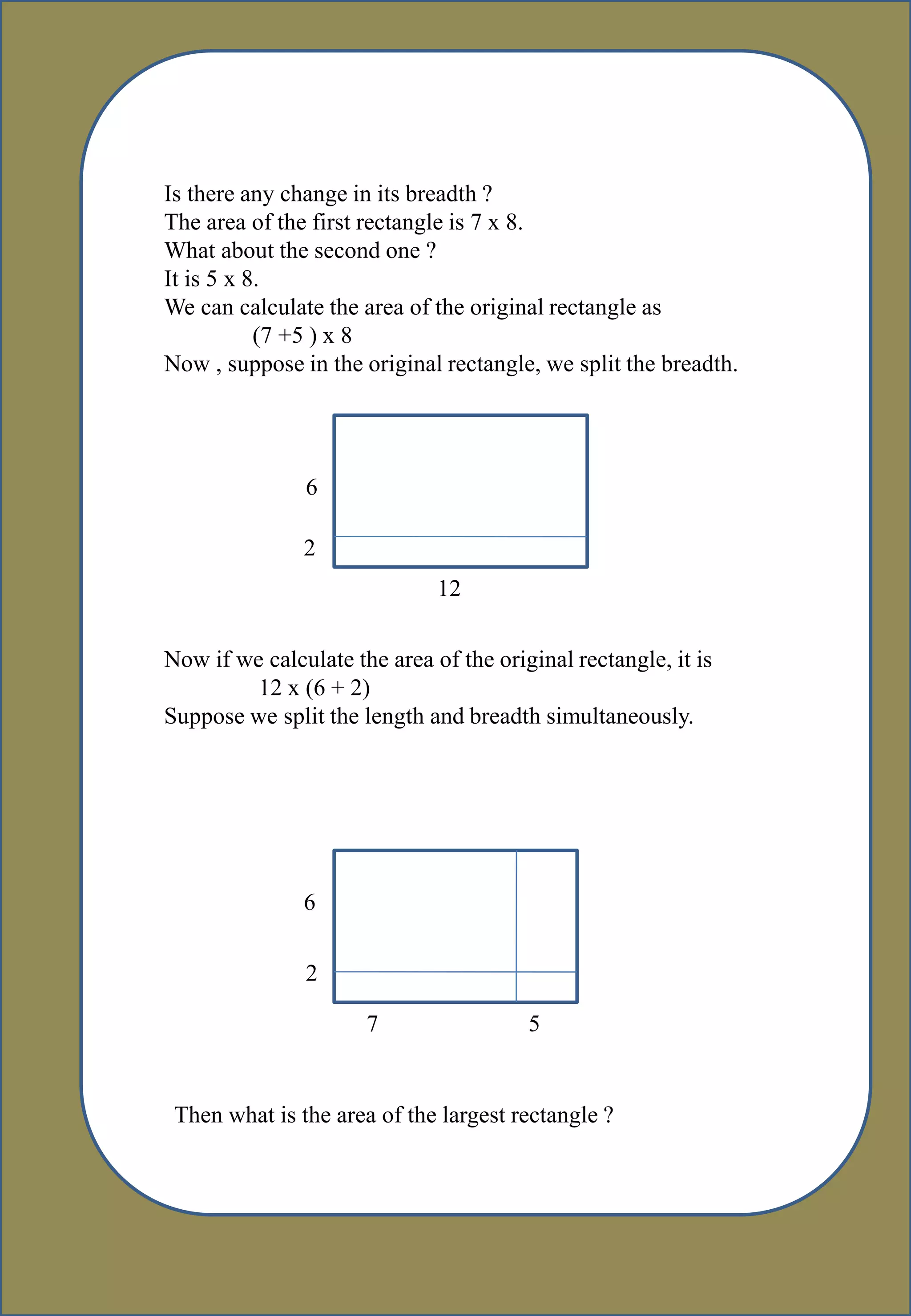 Is there any change in its breadth ?
The area of the first rectangle is 7 x 8.
What about the second one ?
It is 5 x 8.
We can calculate the area of the original rectangle as
(7 +5 ) x 8
Now , suppose in the original rectangle, we split the breadth.
12
6
2
Now if we calculate the area of the original rectangle, it is
12 x (6 + 2)
Suppose we split the length and breadth simultaneously.
6
2
7 5
Then what is the area of the largest rectangle ?
 