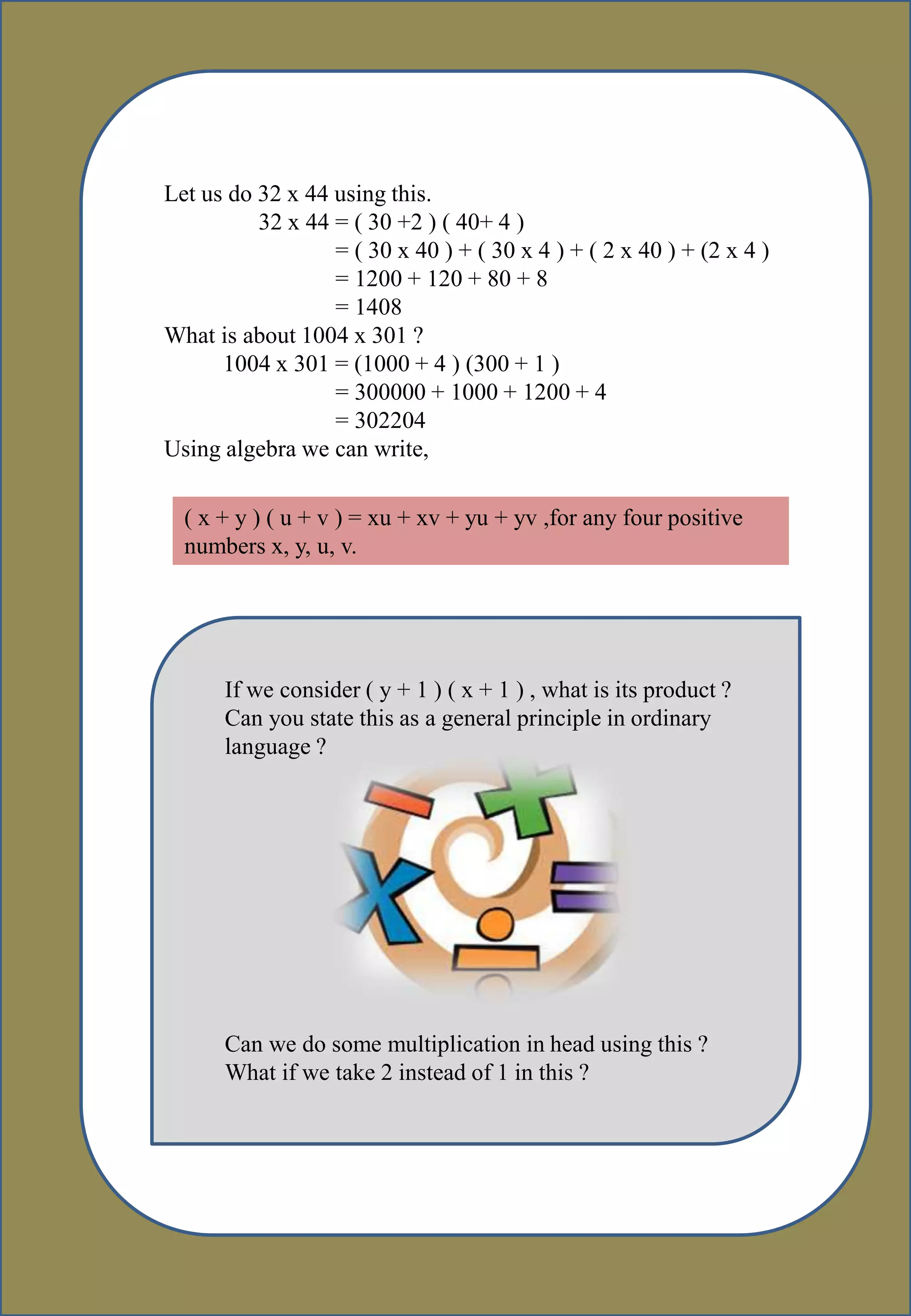 Let us do 32 x 44 using this.
32 x 44 = ( 30 +2 ) ( 40+ 4 )
= ( 30 x 40 ) + ( 30 x 4 ) + ( 2 x 40 ) + (2 x 4 )
= 1200 + 120 + 80 + 8
= 1408
What is about 1004 x 301 ?
1004 x 301 = (1000 + 4 ) (300 + 1 )
= 300000 + 1000 + 1200 + 4
= 302204
Using algebra we can write,
( x + y ) ( u + v ) = xu + xv + yu + yv ,for any four positive
numbers x, y, u, v.
If we consider ( y + 1 ) ( x + 1 ) , what is its product ?
Can you state this as a general principle in ordinary
language ?
Can we do some multiplication in head using this ?
What if we take 2 instead of 1 in this ?
 