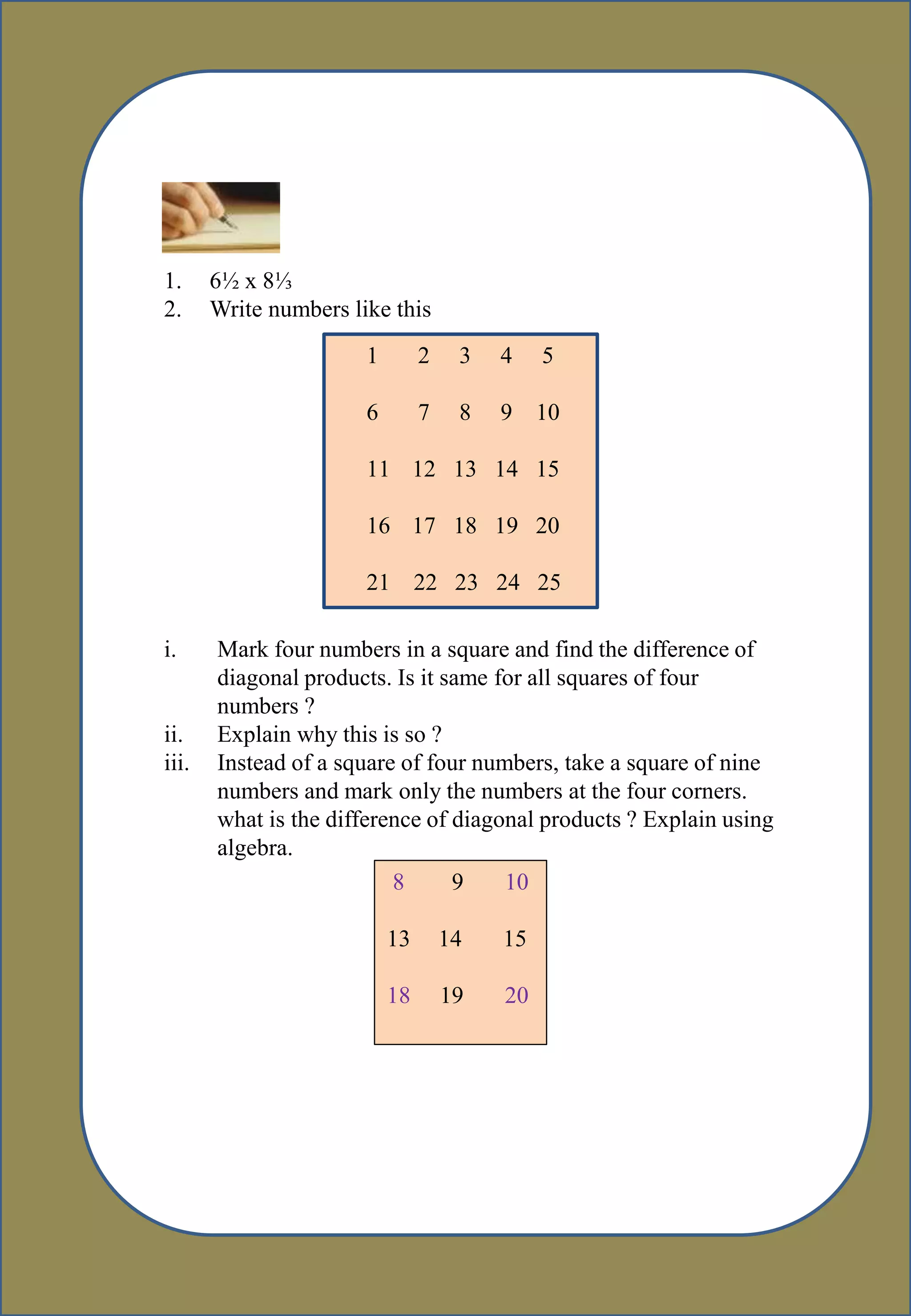 :
1. 6½ x 8⅓
2. Write numbers like this
1 2 3 4 5
6 7 8 9 10
11 12 13 14 15
16 17 18 19 20
21 22 23 24 25
i. Mark four numbers in a square and find the difference of
diagonal products. Is it same for all squares of four
numbers ?
ii. Explain why this is so ?
iii. Instead of a square of four numbers, take a square of nine
numbers and mark only the numbers at the four corners.
what is the difference of diagonal products ? Explain using
algebra.
8 9 10
13 14 15
18 19 20
 