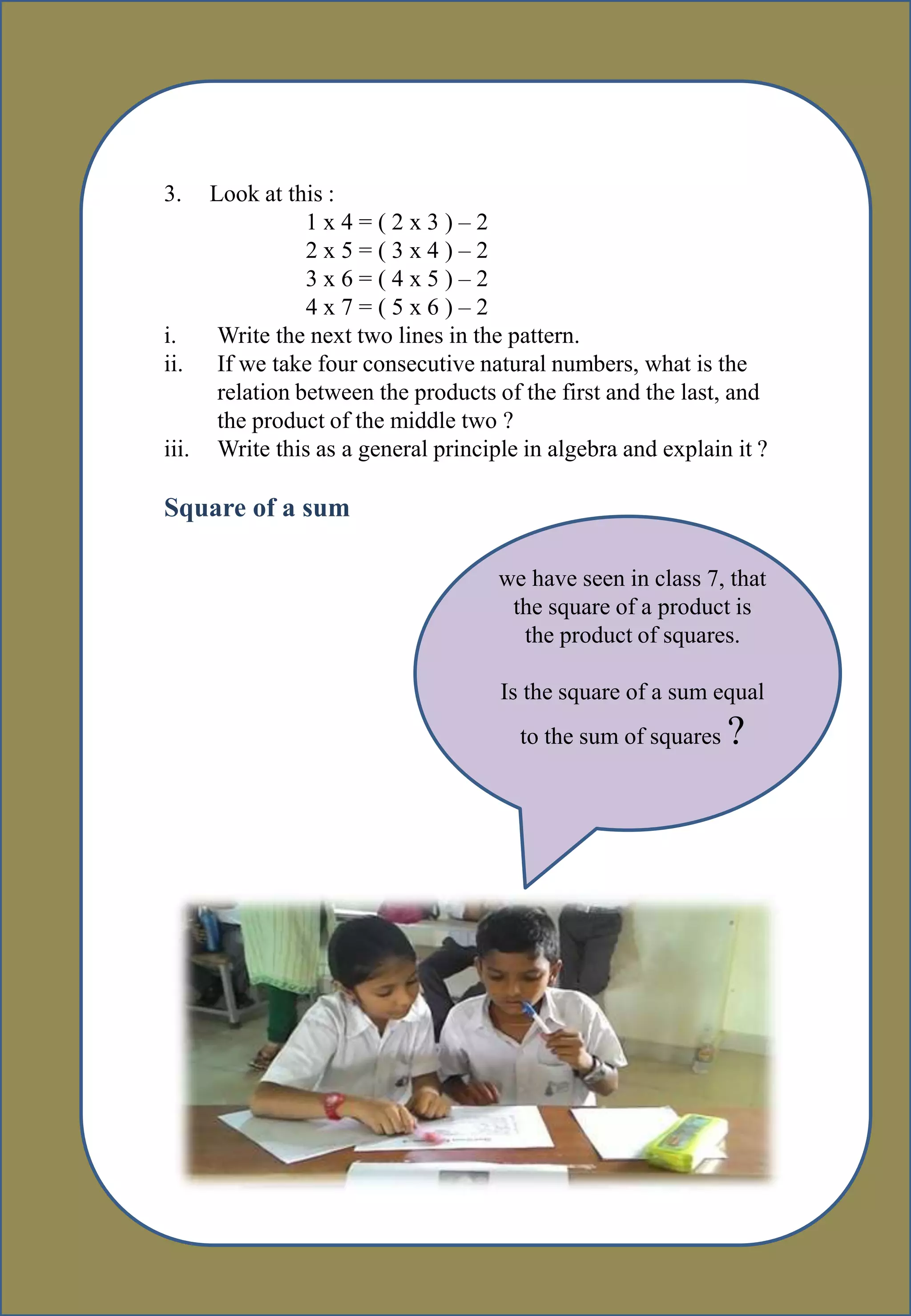 3.
3. Look at this :
1 x 4 = ( 2 x 3 ) – 2
2 x 5 = ( 3 x 4 ) – 2
3 x 6 = ( 4 x 5 ) – 2
4 x 7 = ( 5 x 6 ) – 2
i. Write the next two lines in the pattern.
ii. If we take four consecutive natural numbers, what is the
relation between the products of the first and the last, and
the product of the middle two ?
iii. Write this as a general principle in algebra and explain it ?
Square of a sum
we have seen in class 7, that
the square of a product is
the product of squares.
Is the square of a sum equal
to the sum of squares ?
 