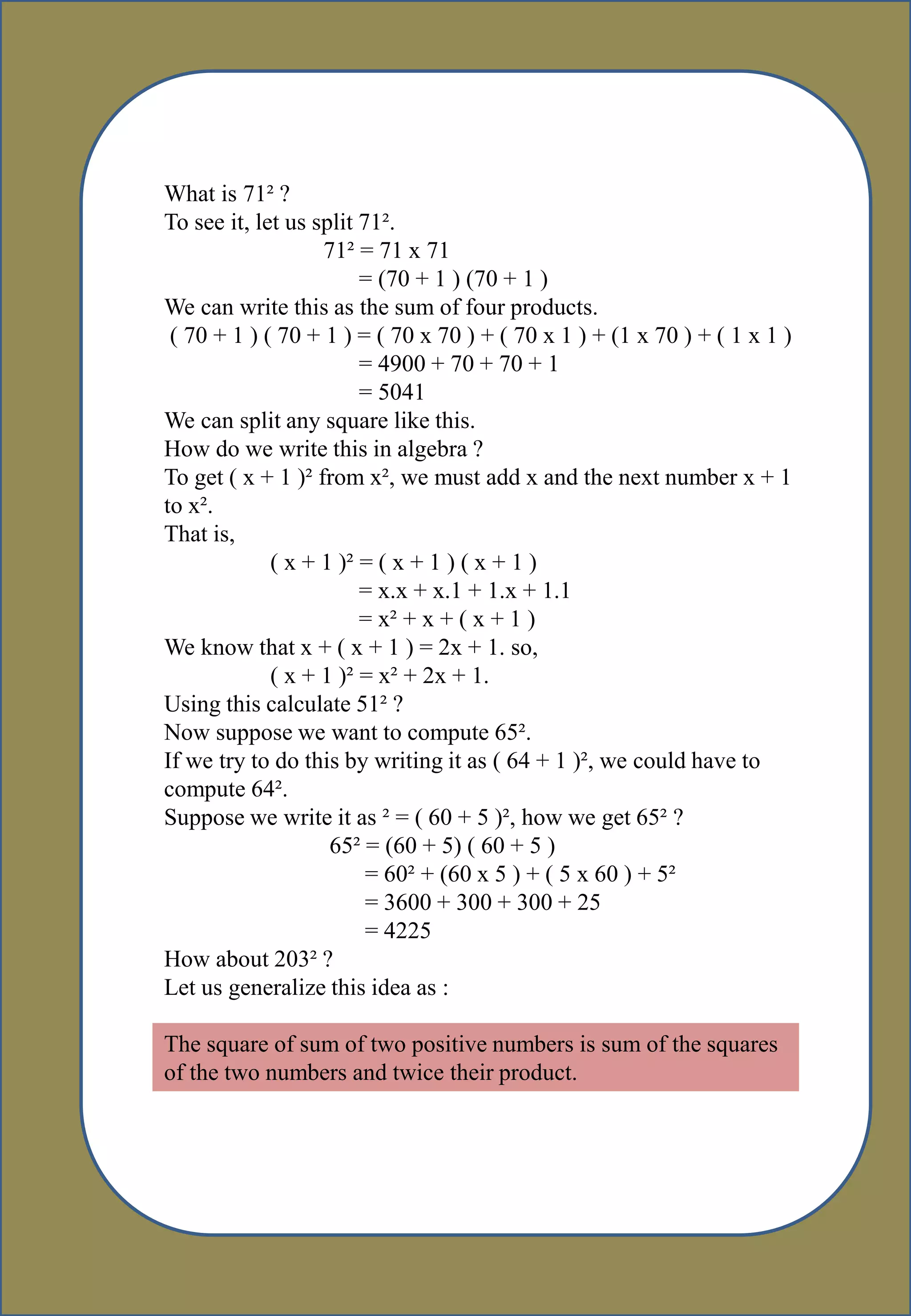What is 71² ?
To see it, let us split 71².
71² = 71 x 71
= (70 + 1 ) (70 + 1 )
We can write this as the sum of four products.
( 70 + 1 ) ( 70 + 1 ) = ( 70 x 70 ) + ( 70 x 1 ) + (1 x 70 ) + ( 1 x 1 )
= 4900 + 70 + 70 + 1
= 5041
We can split any square like this.
How do we write this in algebra ?
To get ( x + 1 )² from x², we must add x and the next number x + 1
to x².
That is,
( x + 1 )² = ( x + 1 ) ( x + 1 )
= x.x + x.1 + 1.x + 1.1
= x² + x + ( x + 1 )
We know that x + ( x + 1 ) = 2x + 1. so,
( x + 1 )² = x² + 2x + 1.
Using this calculate 51² ?
Now suppose we want to compute 65².
If we try to do this by writing it as ( 64 + 1 )², we could have to
compute 64².
Suppose we write it as ² = ( 60 + 5 )², how we get 65² ?
65² = (60 + 5) ( 60 + 5 )
= 60² + (60 x 5 ) + ( 5 x 60 ) + 5²
= 3600 + 300 + 300 + 25
= 4225
How about 203² ?
Let us generalize this idea as :
The square of sum of two positive numbers is sum of the squares
of the two numbers and twice their product.
 