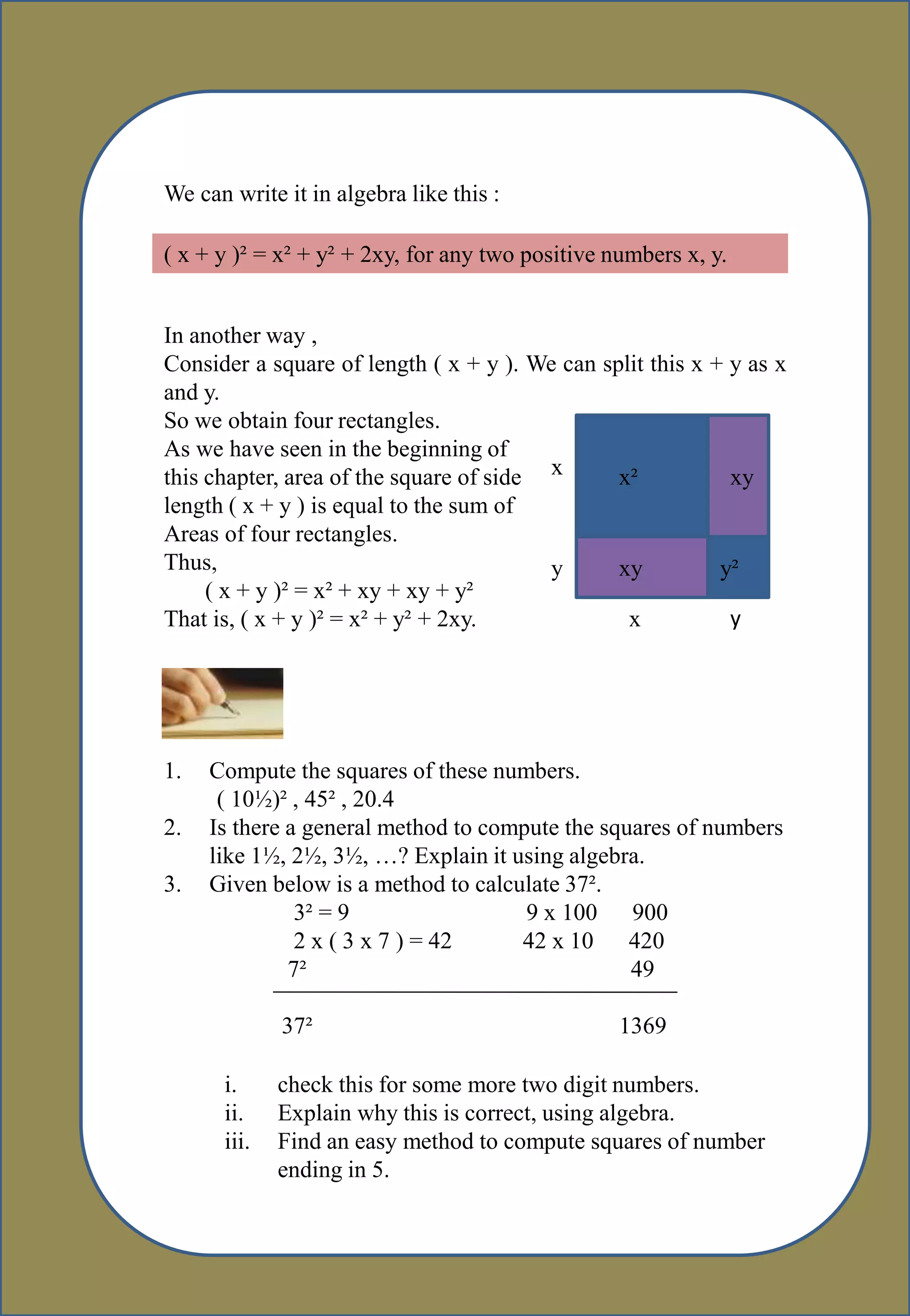 We can write it in algebra like this :
( x + y )² = x² + y² + 2xy, for any two positive numbers x, y.
In another way ,
Consider a square of length ( x + y ). We can split this x + y as x
and y.
So we obtain four rectangles.
As we have seen in the beginning of
this chapter, area of the square of side
length ( x + y ) is equal to the sum of
Areas of four rectangles.
Thus,
( x + y )² = x² + xy + xy + y²
That is, ( x + y )² = x² + y² + 2xy.
x
y
x y
x² xy
xy y²
1. Compute the squares of these numbers.
( 10½)² , 45² , 20.4
2. Is there a general method to compute the squares of numbers
like 1½, 2½, 3½, …? Explain it using algebra.
3. Given below is a method to calculate 37².
3² = 9 9 x 100 900
2 x ( 3 x 7 ) = 42 42 x 10 420
7² 49
37² 1369
i. check this for some more two digit numbers.
ii. Explain why this is correct, using algebra.
iii. Find an easy method to compute squares of number
ending in 5.
 