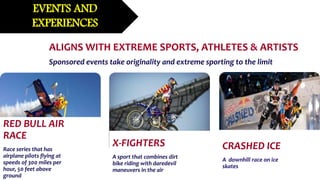 RED BULL AIR
RACE
Race series that has
airplane pilots flying at
speeds of 300 miles per
hour, 50 feet above
ground
X-FIGHTERS
A sport that combines dirt
bike riding with daredevil
maneuvers in the air
CRASHED ICE
A downhill race on ice
skates
EVENTS AND
EXPERIENCES
ALIGNS WITH EXTREME SPORTS, ATHLETES & ARTISTS
Sponsored events take originality and extreme sporting to the limit
 