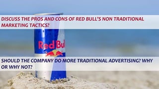 DISCUSS THE PROS AND CONS OF RED BULL’S NON TRADITIONAL
MARKETING TACTICS?
SHOULD THE COMPANY DO MORE TRADITIONAL ADVERTISING? WHY
OR WHY NOT?
 