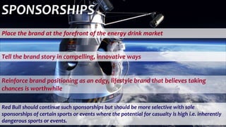 Red Bull should continue such sponsorships but should be more selective with sole
sponsorships of certain sports or events where the potential for casualty is high i.e. inherently
dangerous sports or events.
Place the brand at the forefront of the energy drink market
Tell the brand story in compelling, innovative ways
SPONSORSHIPS
Reinforce brand positioning as an edgy, lifestyle brand that believes taking
chances is worthwhile
 