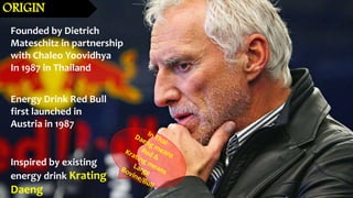 Founded by Dietrich
Mateschitz in partnership
with Chaleo Yoovidhya
In 1987 in Thailand
Energy Drink Red Bull
first launched in
Austria in 1987
Inspired by existing
energy drink Krating
Daeng
ORIGIN
 