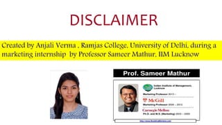 DISCLAIMER
Created by Anjali Verma , Ramjas College, University of Delhi, during a
marketing internship by Professor Sameer Mathur, IIM Lucknow
 
