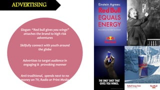 Slogan- “Red bull gives you wings”
attaches the brand to high risk
adventures
Skilfully connect with youth around
the globe
Advertises to target audience in
engaging & provoking manner
Anti-traditional, spends next to no
money on TV, Radio or Print Media
ADVERTISING
 