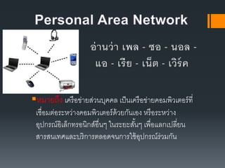 หมายถึง เครือข่ายส่วนบุคคล เป็น๶ครือข่ายคอมพิว๶ตอร์ที่
เชื่อมต่อระหว่างคอมพิว๶ตอร์ด้วยกันเอง หรือระหว่าง
อุปกรณ์อิเล็กทรอนิกส์อื่นๆ ในระยะสั้นๆ เพื่อแลกเปลี่ยน
สารสนเทศและบริการตลอดจนการใช้อุปกรณ์ร่วมกัน
 