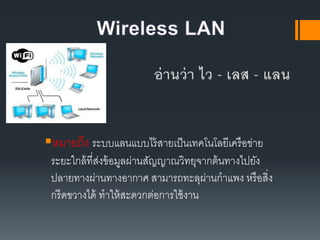 หมายถึง ระบบแลนแบบไร้สายเป็นเทคโนโลยีเครือข่าย
ระยะใกล้ที่ส่งข้อมูลผ่านสัญญาณวิทยุจากต้นทางไปยัง
ปลายทางผ่านทางอากาศ สามารถทะลุผ่านกาแพง หรือสิ่ง
กรีดขวางได้ ทาให้สะดวกต่อการใช้งาน
 