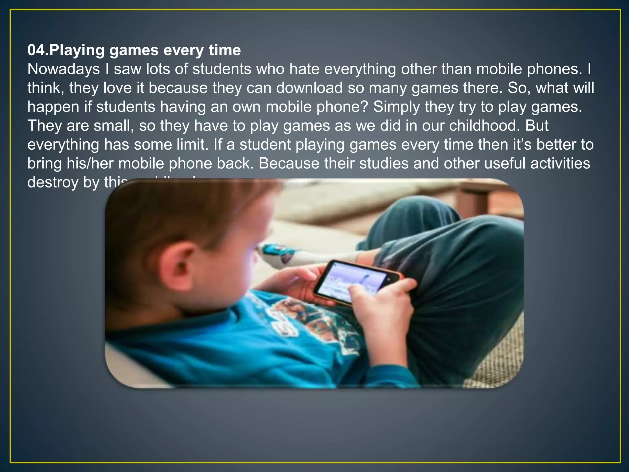 04.Playing games every time
Nowadays I saw lots of students who hate everything other than mobile phones. I
think, they love it because they can download so many games there. So, what will
happen if students having an own mobile phone? Simply they try to play games.
They are small, so they have to play games as we did in our childhood. But
everything has some limit. If a student playing games every time then it’s better to
bring his/her mobile phone back. Because their studies and other useful activities
destroy by this mobile phone.
 