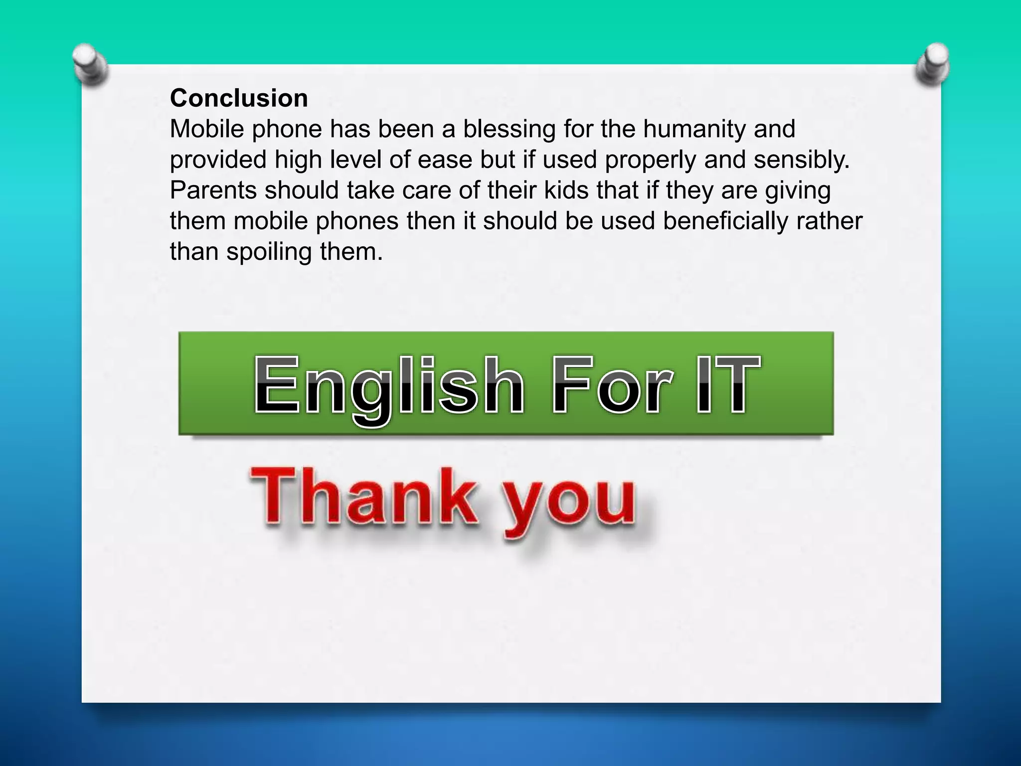 Conclusion
Mobile phone has been a blessing for the humanity and
provided high level of ease but if used properly and sensibly.
Parents should take care of their kids that if they are giving
them mobile phones then it should be used beneficially rather
than spoiling them.
 