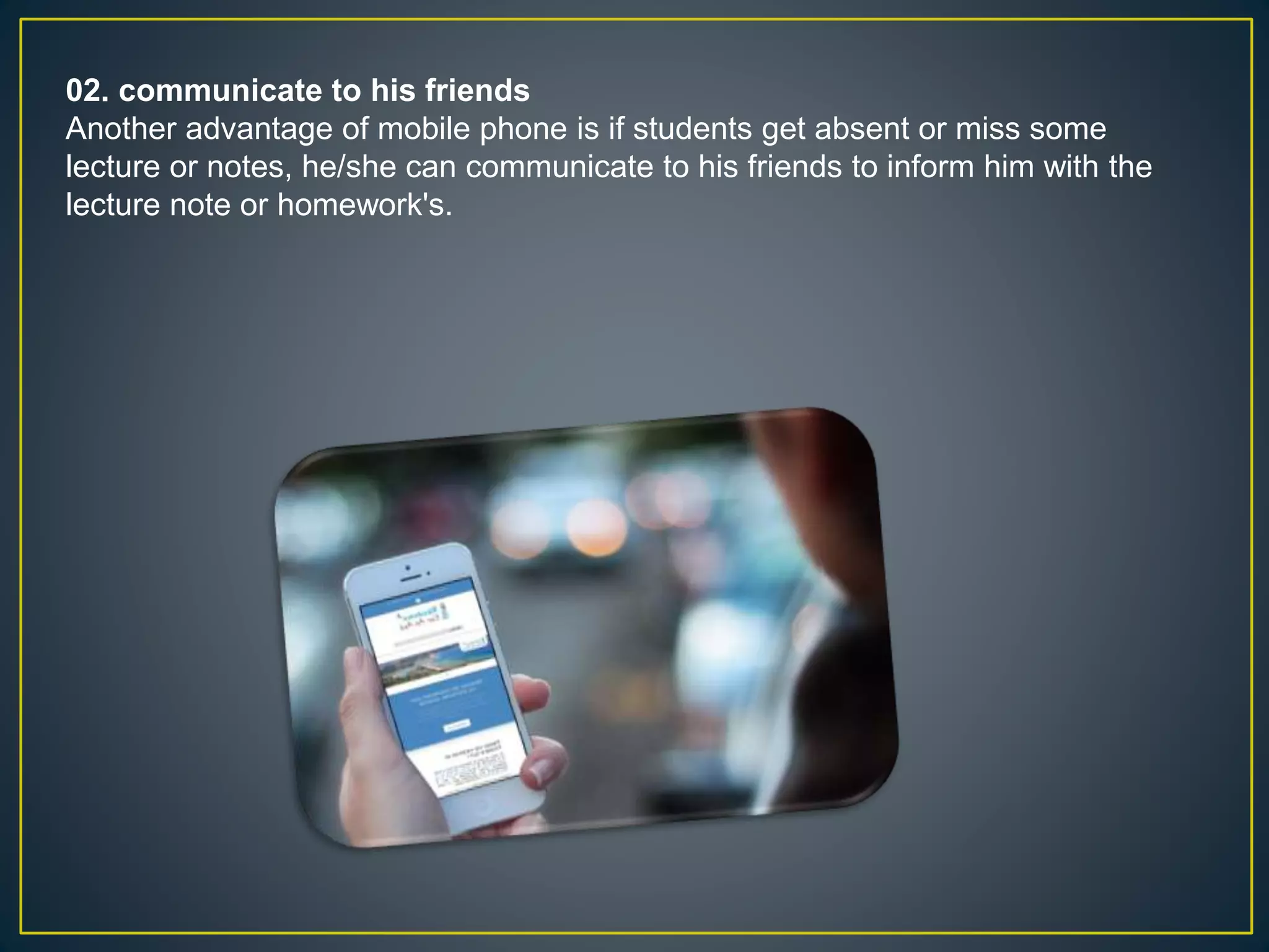 02. communicate to his friends
Another advantage of mobile phone is if students get absent or miss some
lecture or notes, he/she can communicate to his friends to inform him with the
lecture note or homework's.
 